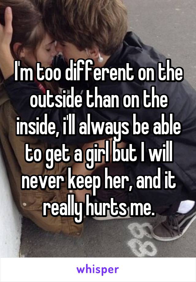 I'm too different on the outside than on the inside, i'll always be able to get a girl but I will never keep her, and it really hurts me.