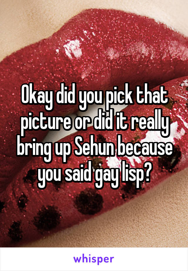 Okay did you pick that picture or did it really bring up Sehun because you said gay lisp?