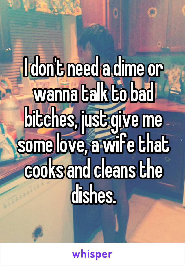 I don't need a dime or wanna talk to bad bitches, just give me some love, a wife that cooks and cleans the dishes.