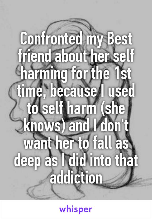 Confronted my Best friend about her self harming for the 1st time, because I used to self harm (she knows) and I don't want her to fall as deep as I did into that addiction