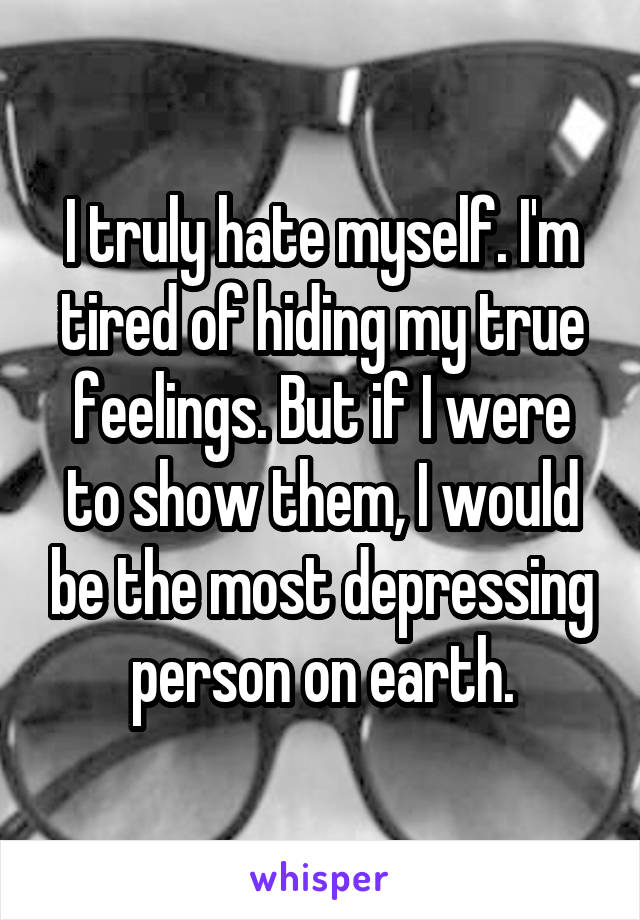 I truly hate myself. I'm tired of hiding my true feelings. But if I were to show them, I would be the most depressing person on earth.