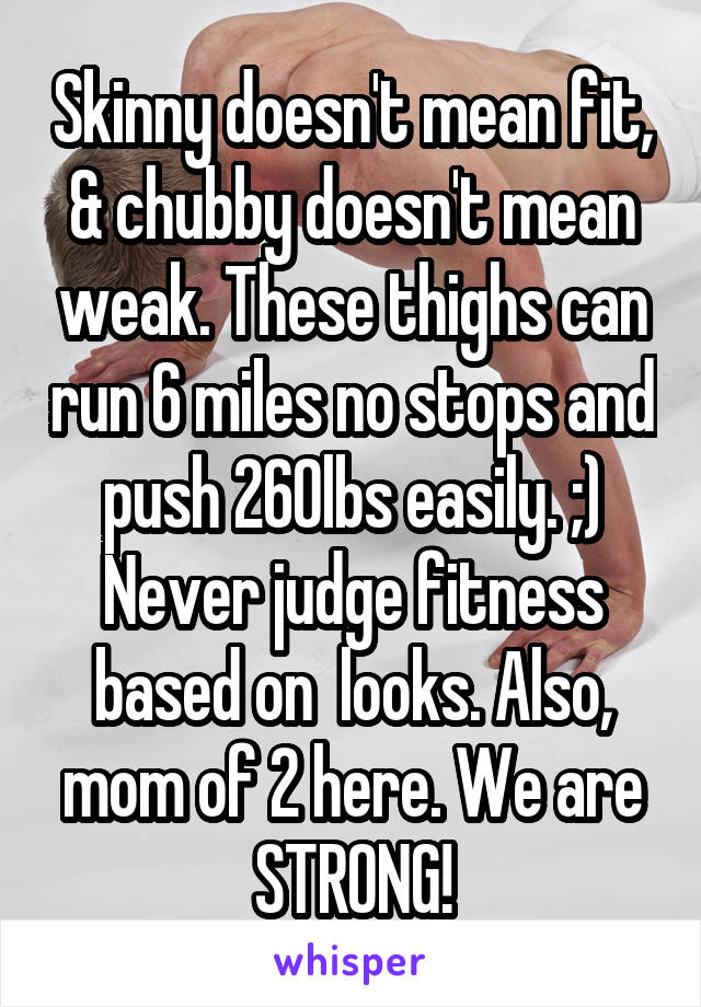 Skinny doesn't mean fit, & chubby doesn't mean weak. These thighs can run 6 miles no stops and push 260lbs easily. ;) Never judge fitness based on  looks. Also, mom of 2 here. We are STRONG!