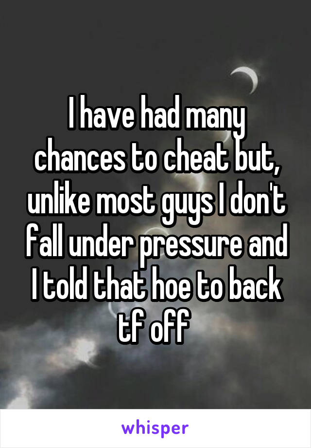 I have had many chances to cheat but, unlike most guys I don't fall under pressure and I told that hoe to back tf off 