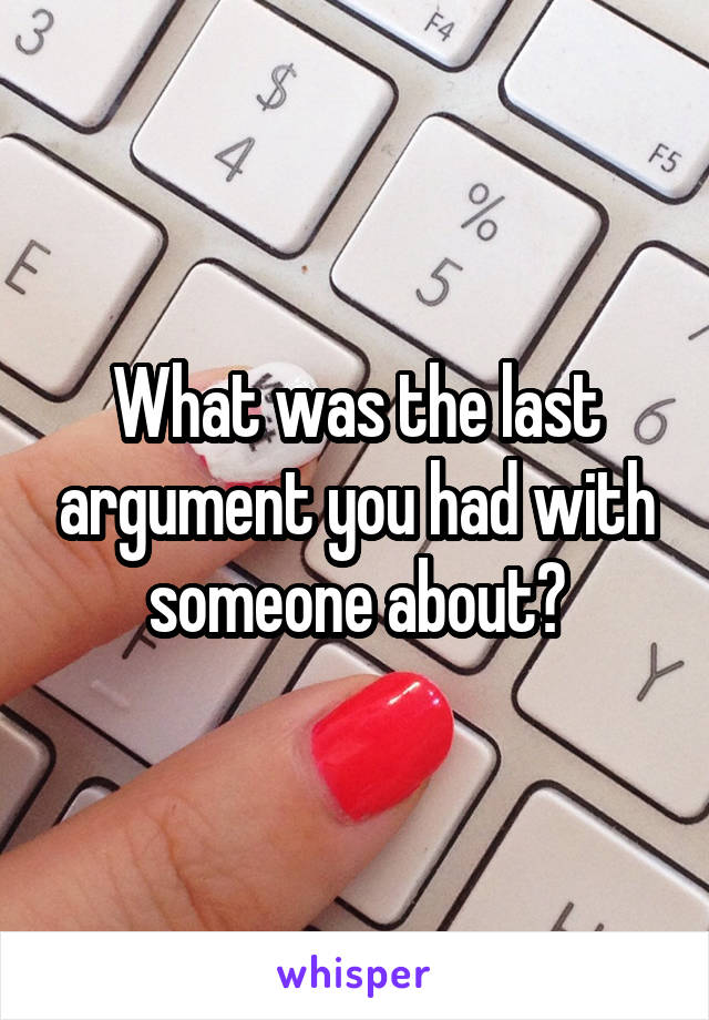 What was the last argument you had with someone about?