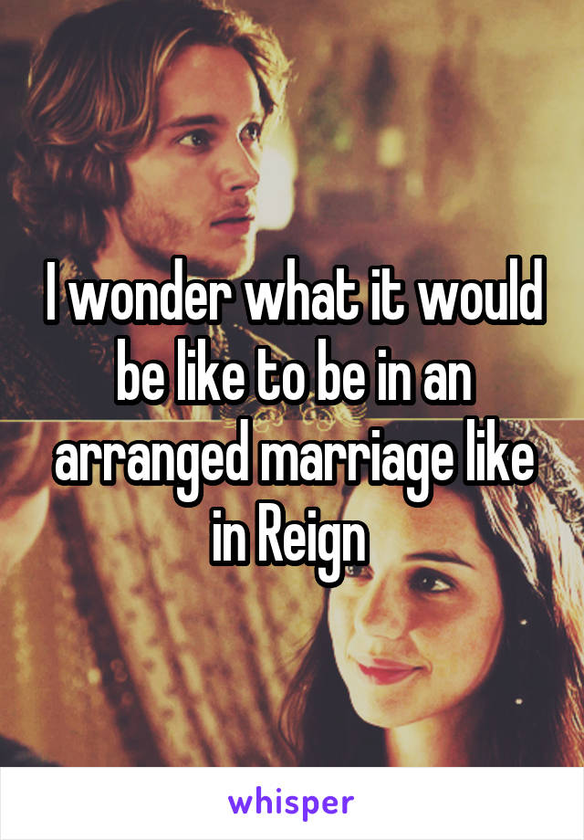 I wonder what it would be like to be in an arranged marriage like in Reign 