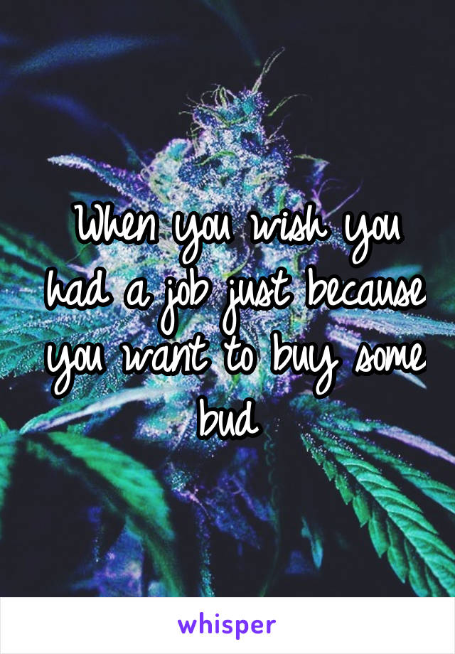 When you wish you had a job just because you want to buy some bud 