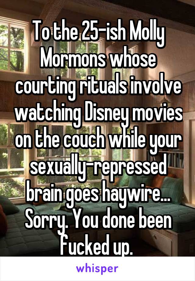 To the 25-ish Molly Mormons whose courting rituals involve watching Disney movies on the couch while your sexually-repressed brain goes haywire... Sorry. You done been fucked up. 