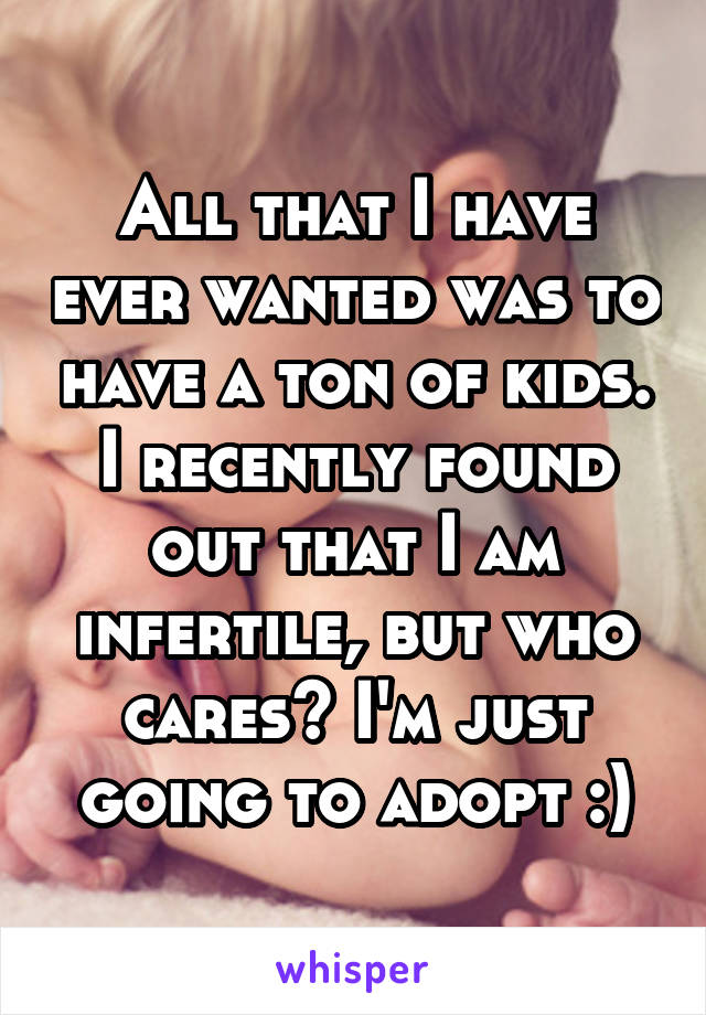All that I have ever wanted was to have a ton of kids. I recently found out that I am infertile, but who cares? I'm just going to adopt :)