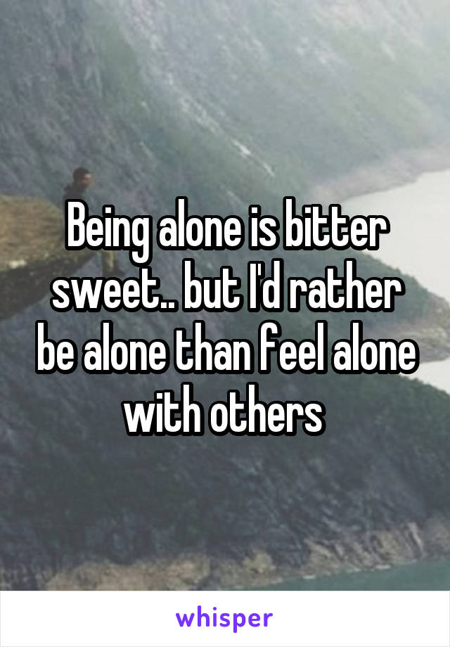 Being alone is bitter sweet.. but I'd rather be alone than feel alone with others 