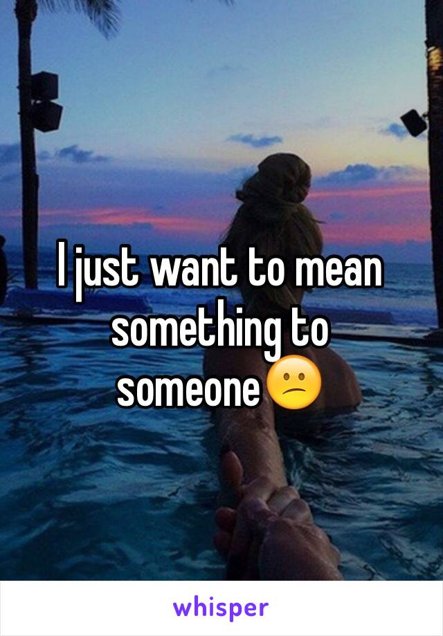 I just want to mean something to someone😕