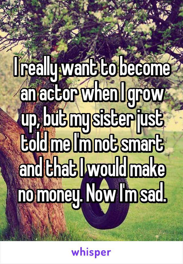I really want to become an actor when I grow up, but my sister just told me I'm not smart and that I would make no money. Now I'm sad.