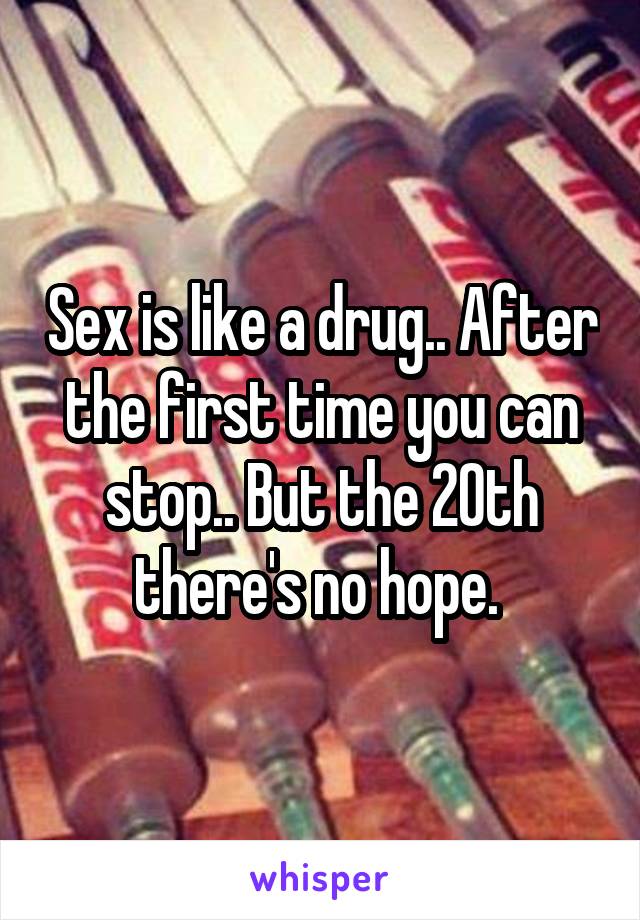 Sex is like a drug.. After the first time you can stop.. But the 20th there's no hope. 