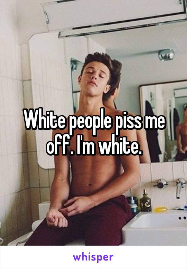White people piss me off. I'm white.
