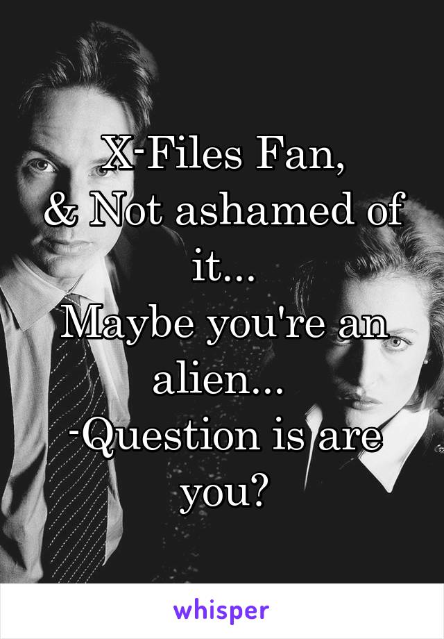 X-Files Fan,
& Not ashamed of it...
Maybe you're an alien... 
-Question is are you?