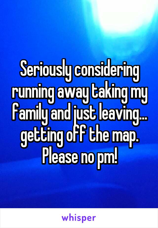 Seriously considering running away taking my family and just leaving... getting off the map. Please no pm!