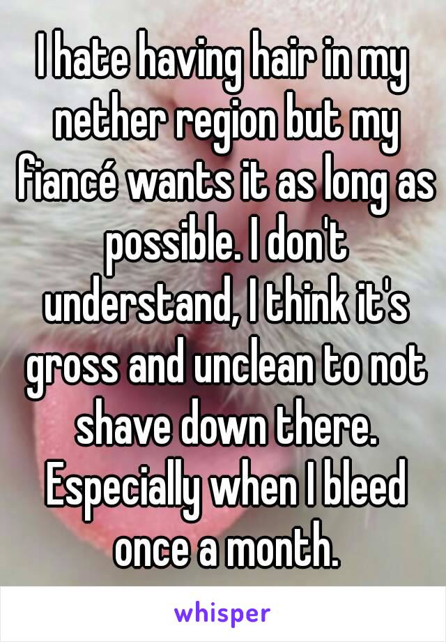 I hate having hair in my nether region but my fiancé wants it as long as possible. I don't understand, I think it's gross and unclean to not shave down there. Especially when I bleed once a month.