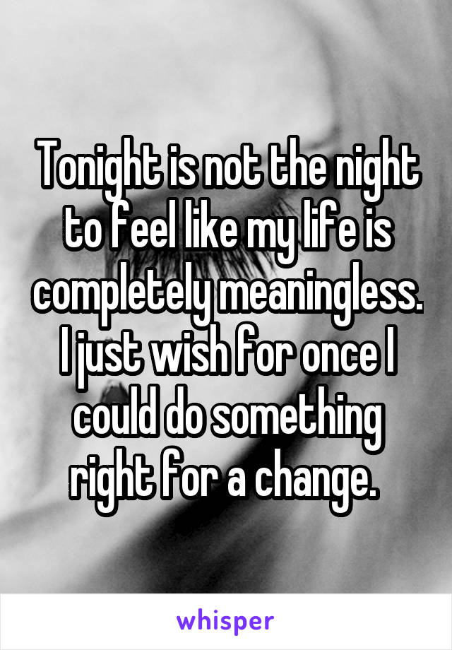 Tonight is not the night to feel like my life is completely meaningless. I just wish for once I could do something right for a change. 