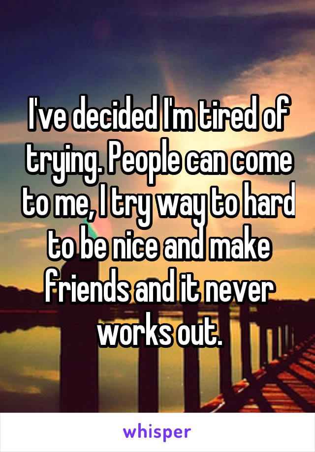 I've decided I'm tired of trying. People can come to me, I try way to hard to be nice and make friends and it never works out.
