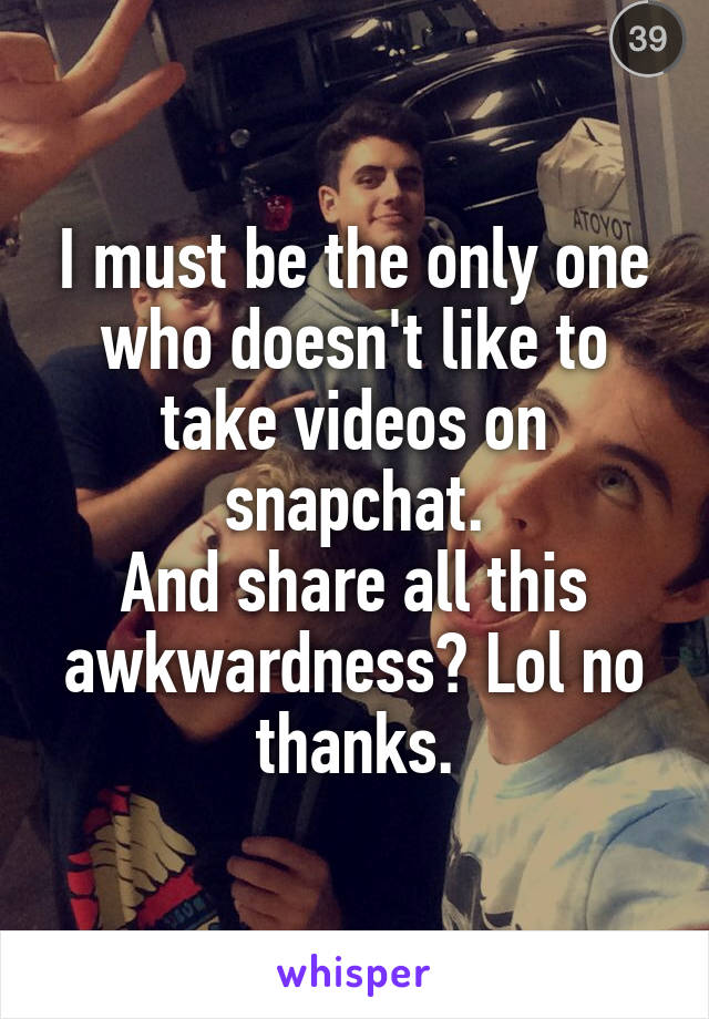 I must be the only one who doesn't like to take videos on snapchat.
And share all this awkwardness? Lol no thanks.