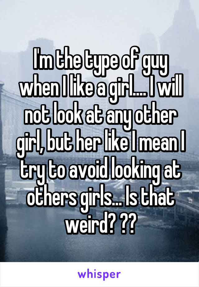 I'm the type of guy when I like a girl.... I will not look at any other girl, but her like I mean I try to avoid looking at others girls... Is that weird? ??
