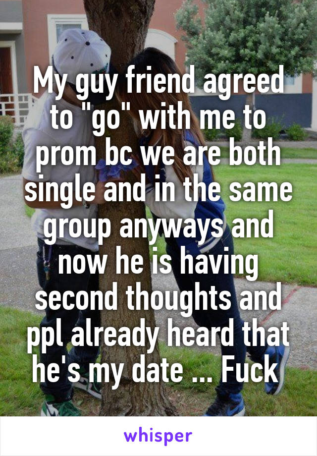 My guy friend agreed to "go" with me to prom bc we are both single and in the same group anyways and now he is having second thoughts and ppl already heard that he's my date ... Fuck 