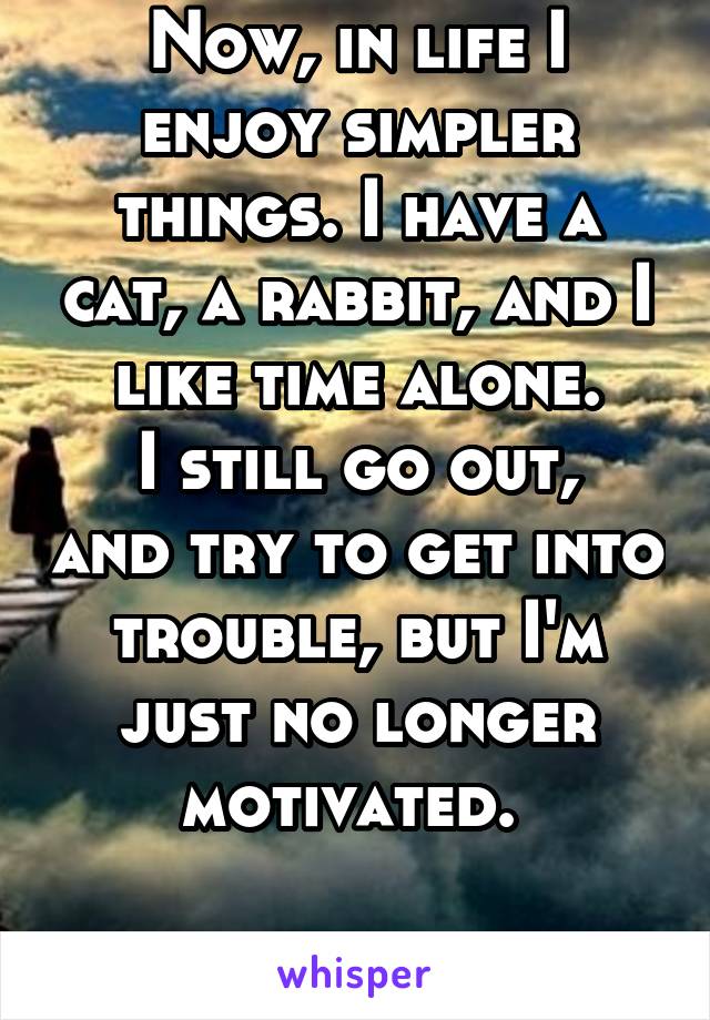 Now, in life I enjoy simpler things. I have a cat, a rabbit, and I like time alone.
I still go out, and try to get into trouble, but I'm just no longer motivated. 

