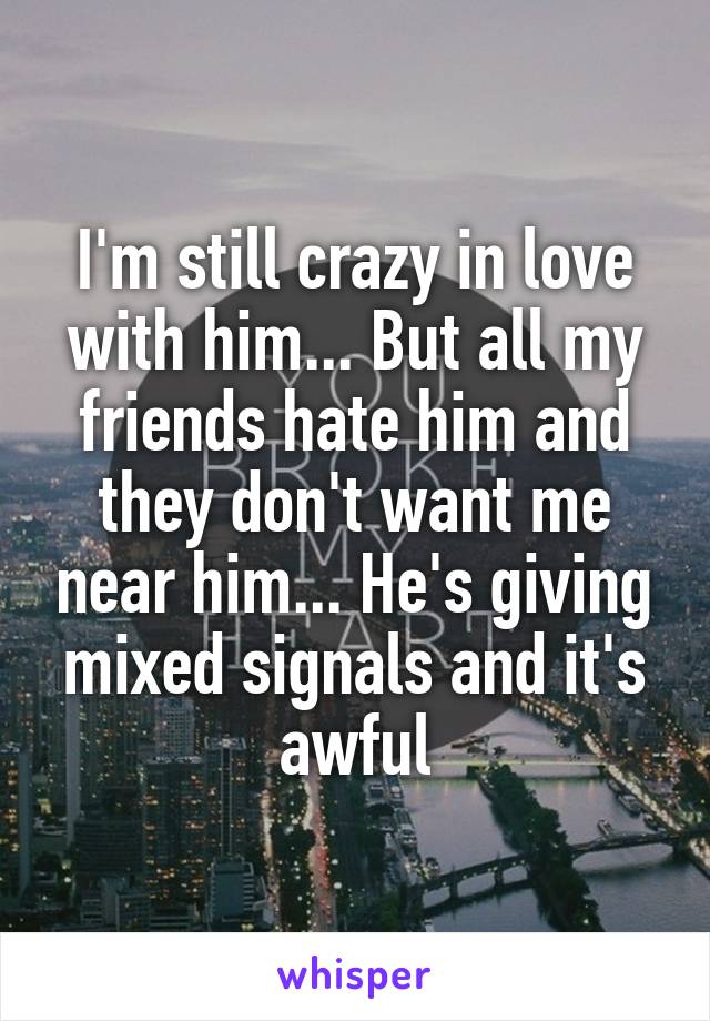 I'm still crazy in love with him... But all my friends hate him and they don't want me near him... He's giving mixed signals and it's awful