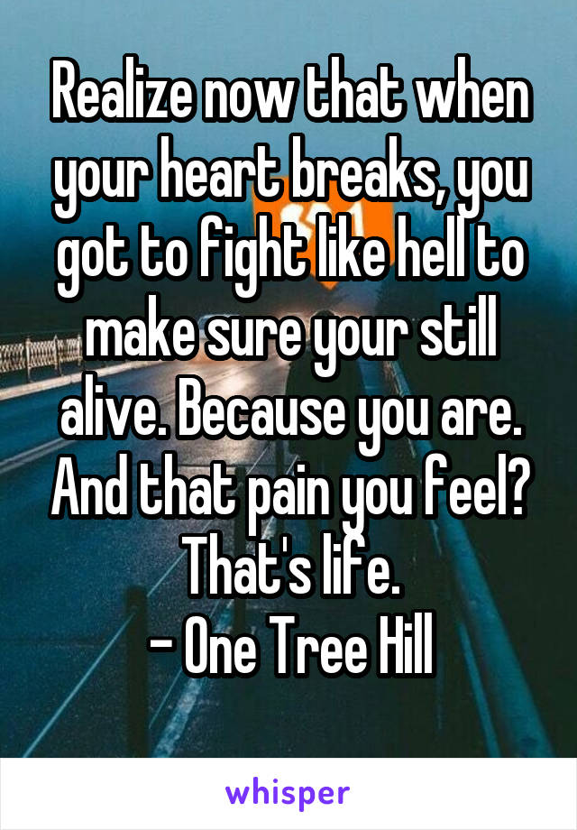 Realize now that when your heart breaks, you got to fight like hell to make sure your still alive. Because you are. And that pain you feel? That's life.
- One Tree Hill
