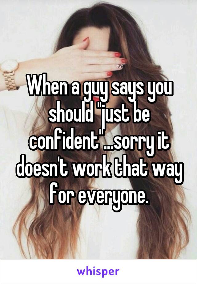 When a guy says you should "just be confident"...sorry it doesn't work that way for everyone.