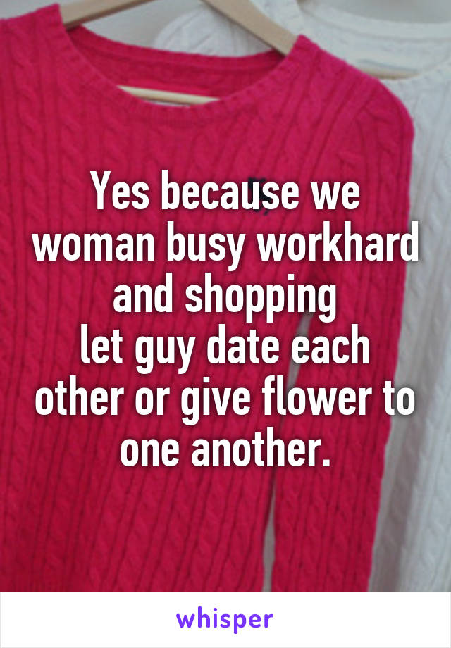 Yes because we woman busy workhard and shopping
let guy date each other or give flower to one another.