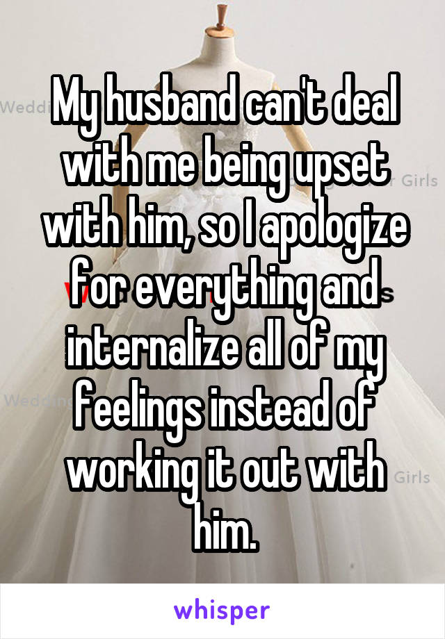 My husband can't deal with me being upset with him, so I apologize for everything and internalize all of my feelings instead of working it out with him.