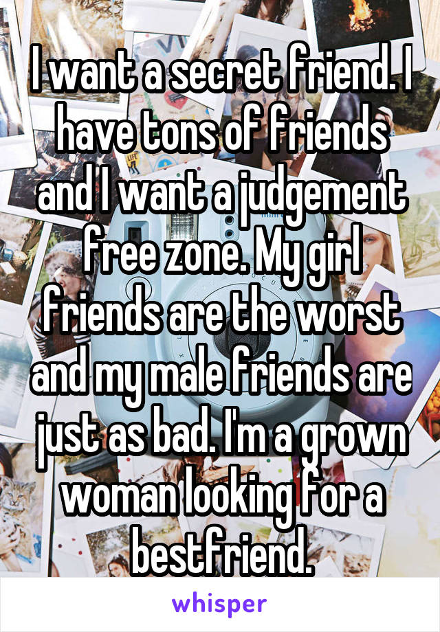 I want a secret friend. I have tons of friends and I want a judgement free zone. My girl friends are the worst and my male friends are just as bad. I'm a grown woman looking for a bestfriend.