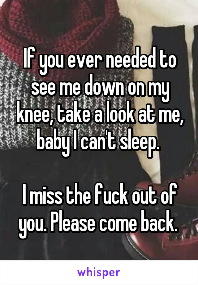 If you ever needed to see me down on my knee, take a look at me, baby I can't sleep. 

I miss the fuck out of you. Please come back. 