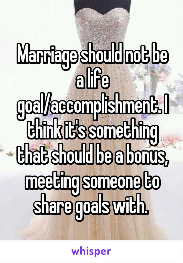 Marriage should not be a life goal/accomplishment. I think it's something that should be a bonus, meeting someone to share goals with. 