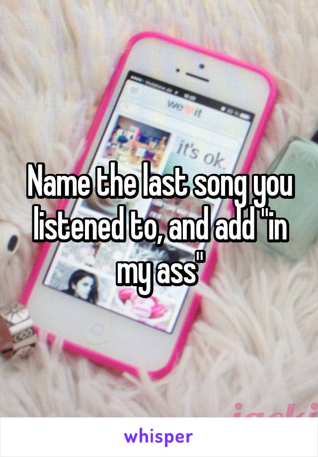 Name the last song you listened to, and add "in my ass"