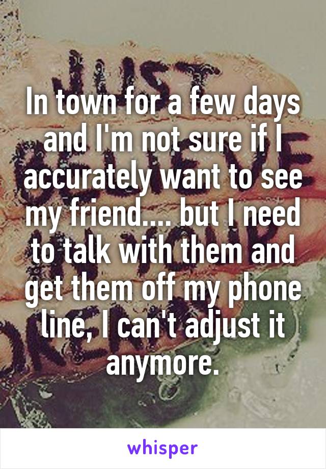 In town for a few days and I'm not sure if I accurately want to see my friend.... but I need to talk with them and get them off my phone line, I can't adjust it anymore.