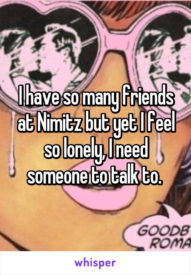 I have so many friends at Nimitz but yet I feel so lonely, I need someone to talk to. 