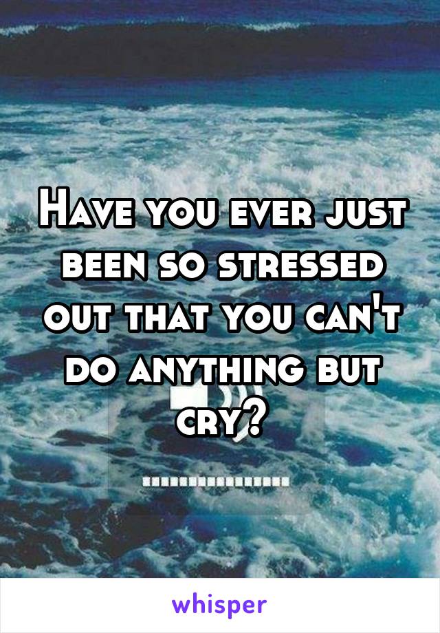 Have you ever just been so stressed out that you can't do anything but cry?