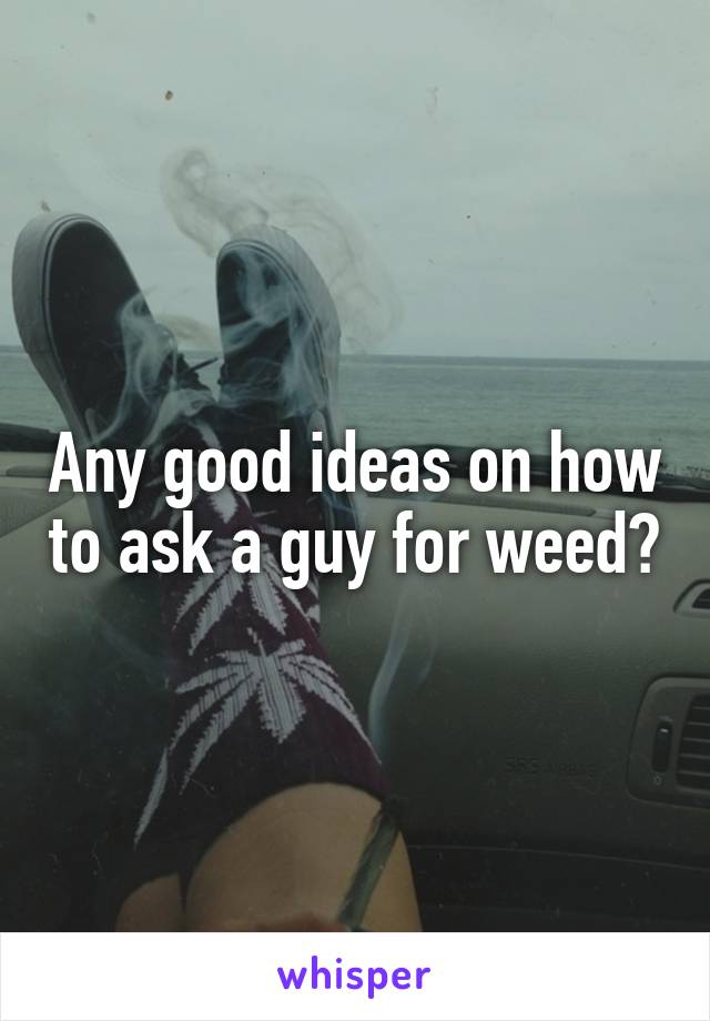 Any good ideas on how to ask a guy for weed?
