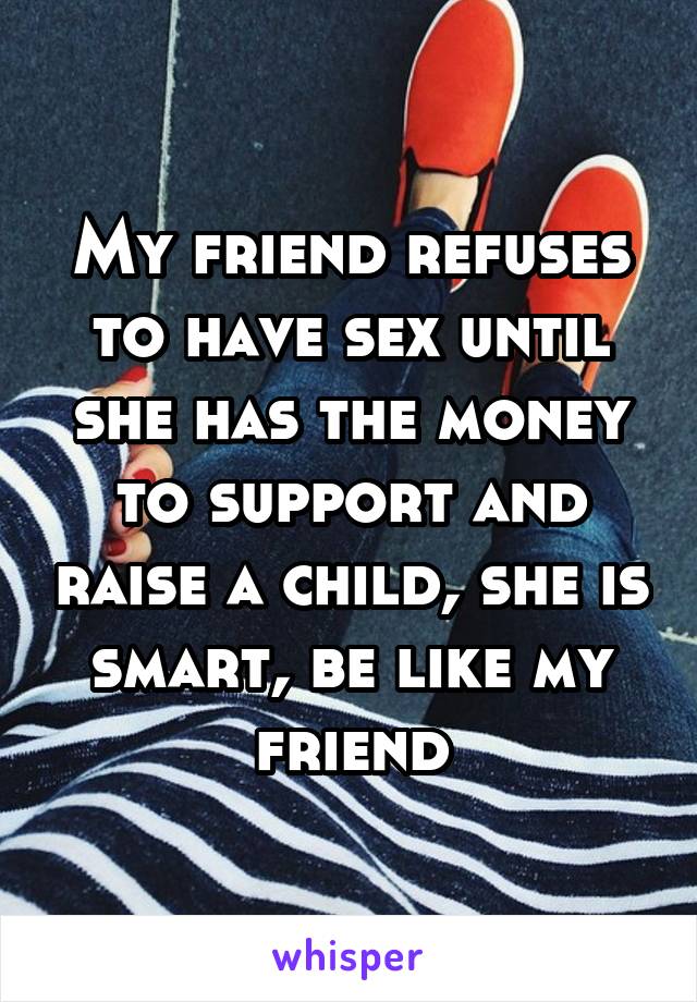 My friend refuses to have sex until she has the money to support and raise a child, she is smart, be like my friend