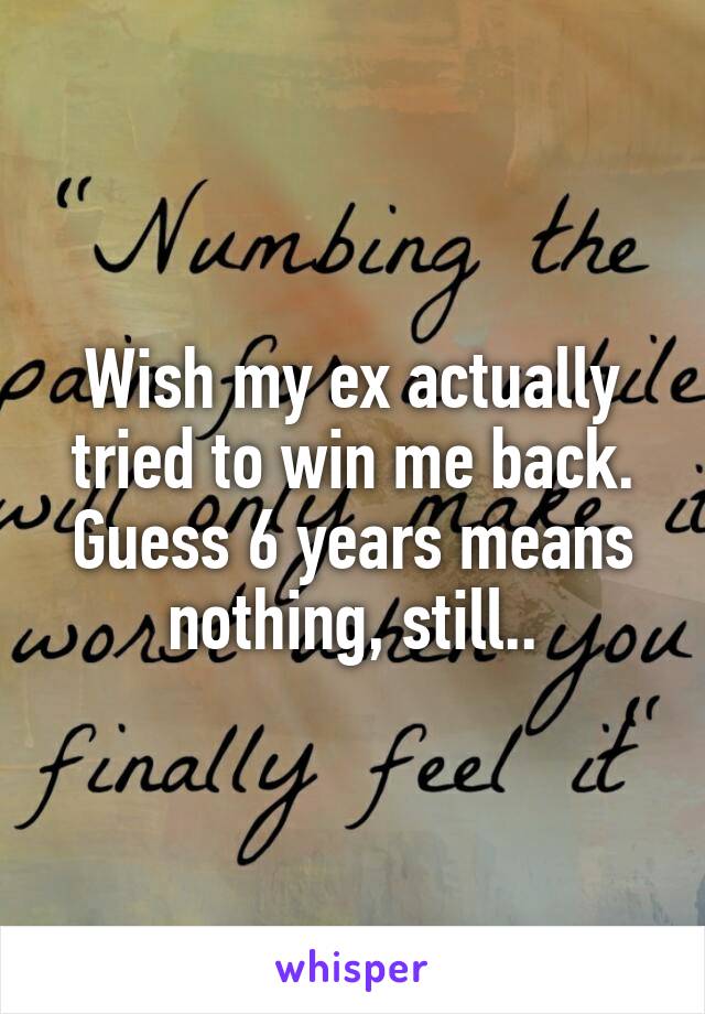 Wish my ex actually tried to win me back. Guess 6 years means nothing, still..