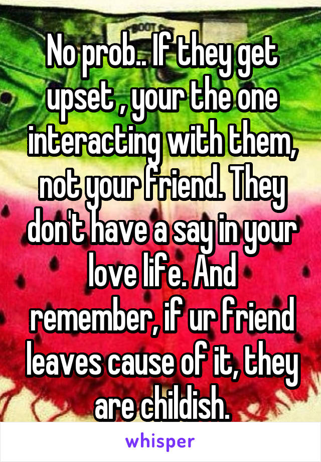 No prob.. If they get upset , your the one interacting with them, not your friend. They don't have a say in your love life. And remember, if ur friend leaves cause of it, they are childish.