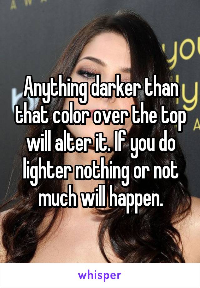 Anything darker than that color over the top will alter it. If you do lighter nothing or not much will happen.