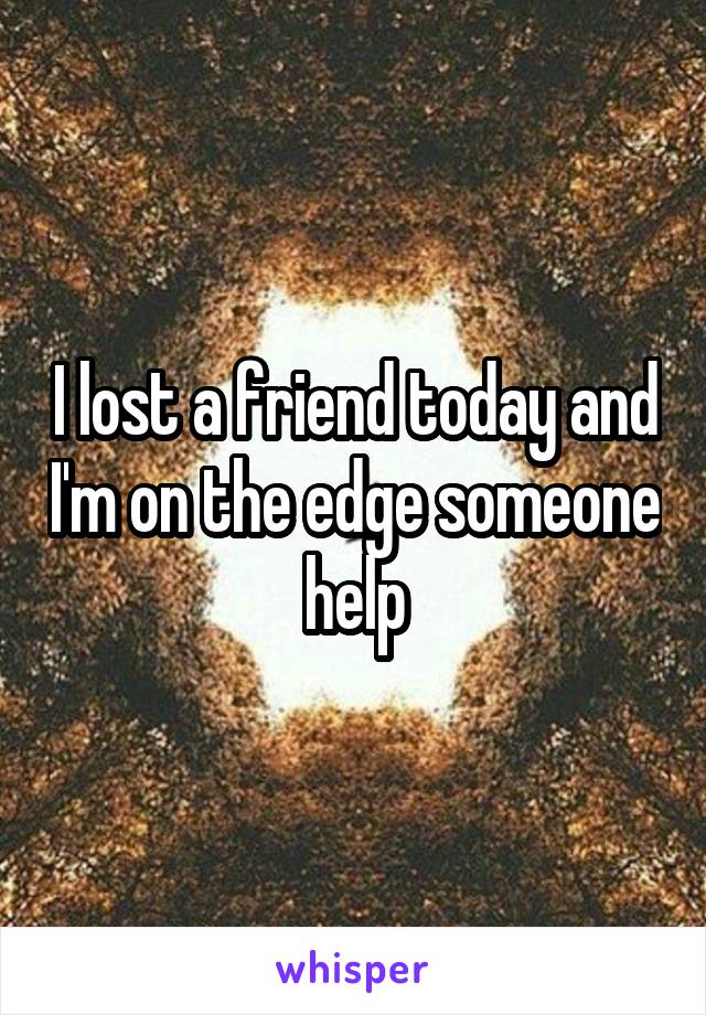 I lost a friend today and I'm on the edge someone help