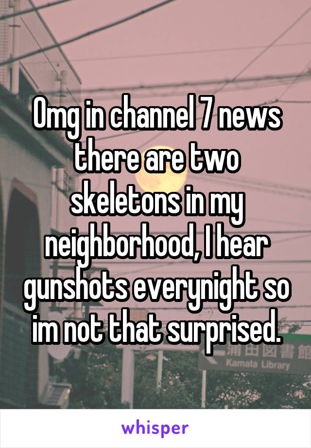Omg in channel 7 news there are two skeletons in my neighborhood, I hear gunshots everynight so im not that surprised.