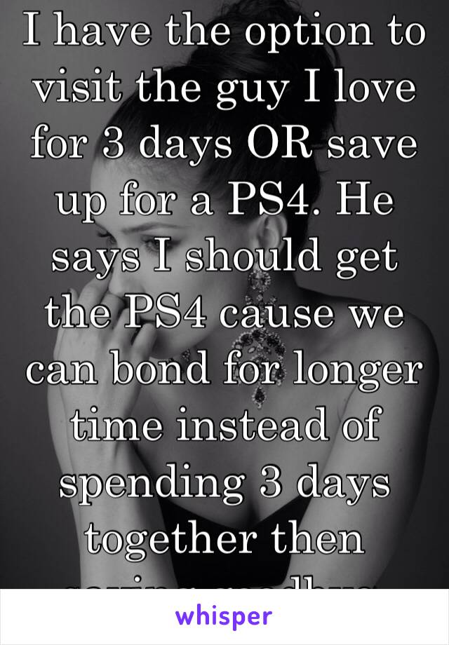 I have the option to visit the guy I love for 3 days OR save up for a PS4. He says I should get the PS4 cause we can bond for longer time instead of spending 3 days together then saying goodbye. IdkðŸ˜«