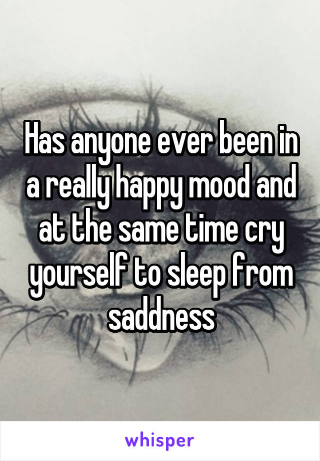 Has anyone ever been in a really happy mood and at the same time cry yourself to sleep from saddness