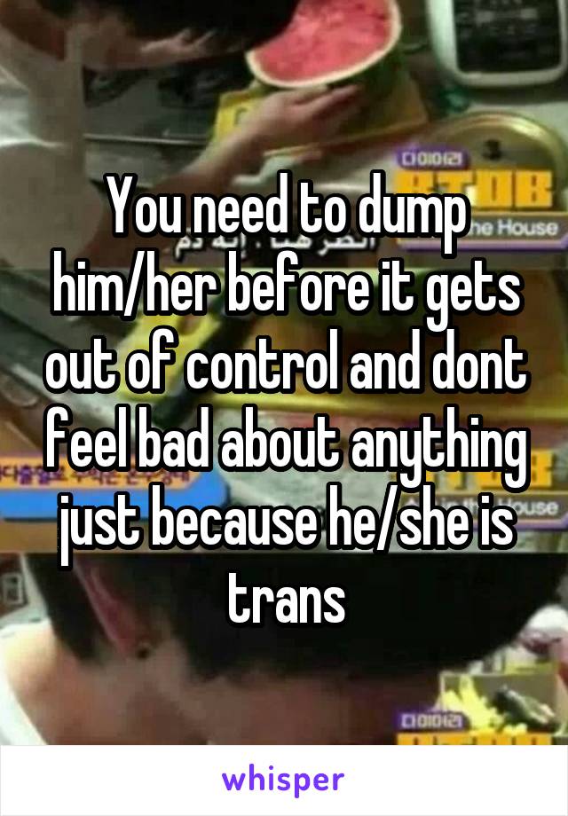 You need to dump him/her before it gets out of control and dont feel bad about anything just because he/she is trans