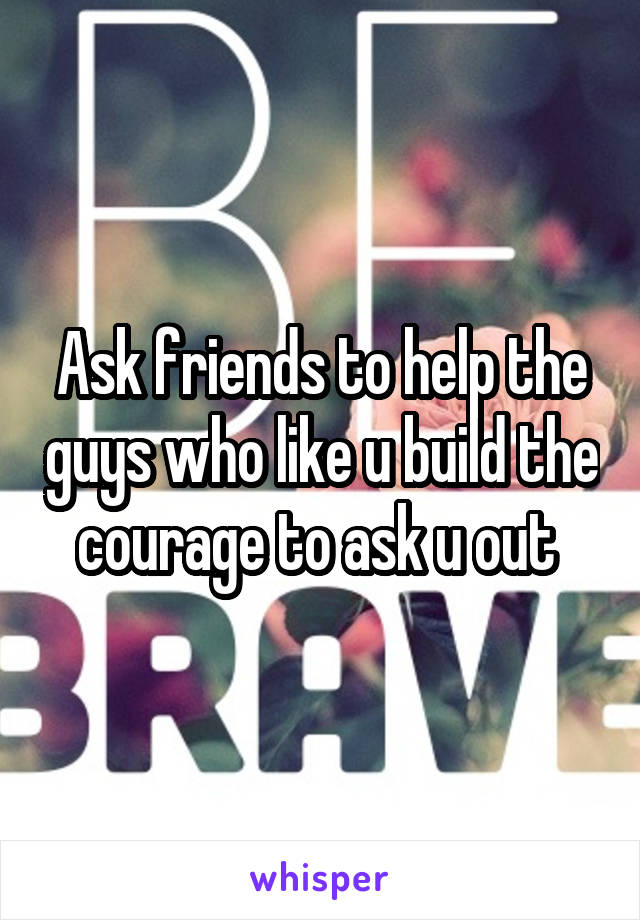 Ask friends to help the guys who like u build the courage to ask u out 