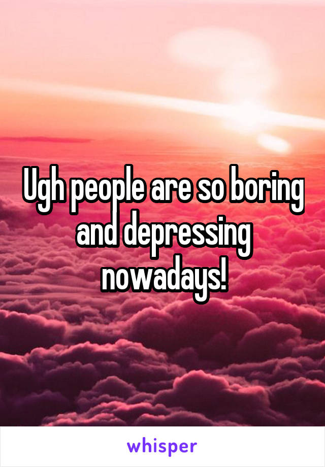 Ugh people are so boring and depressing nowadays!